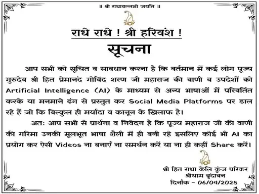 प्रेमानंद महाराज यांच्या नावाचा होत आहे गैरवापर ! ट्रस्टने काढली नोटीस 1 आपण सर्वांना सूचित व सावध करण्यात येत आहे की, सध्या काही लोक पूज्य गुरुदेव श्री हित प्रेमानंद गोविंद शरण जी महाराज यांचे शब्द व उपदेश Artificial Intelligence (AI) च्या माध्यमातून बदलून किंवा त्यामध्ये काही बदल करून, आपल्या मनाप्रमाणे Social Media Platforms वर विडीओ टाकत आहेत, जे अत्यंत चुकीचे व निंदनीय आहे.