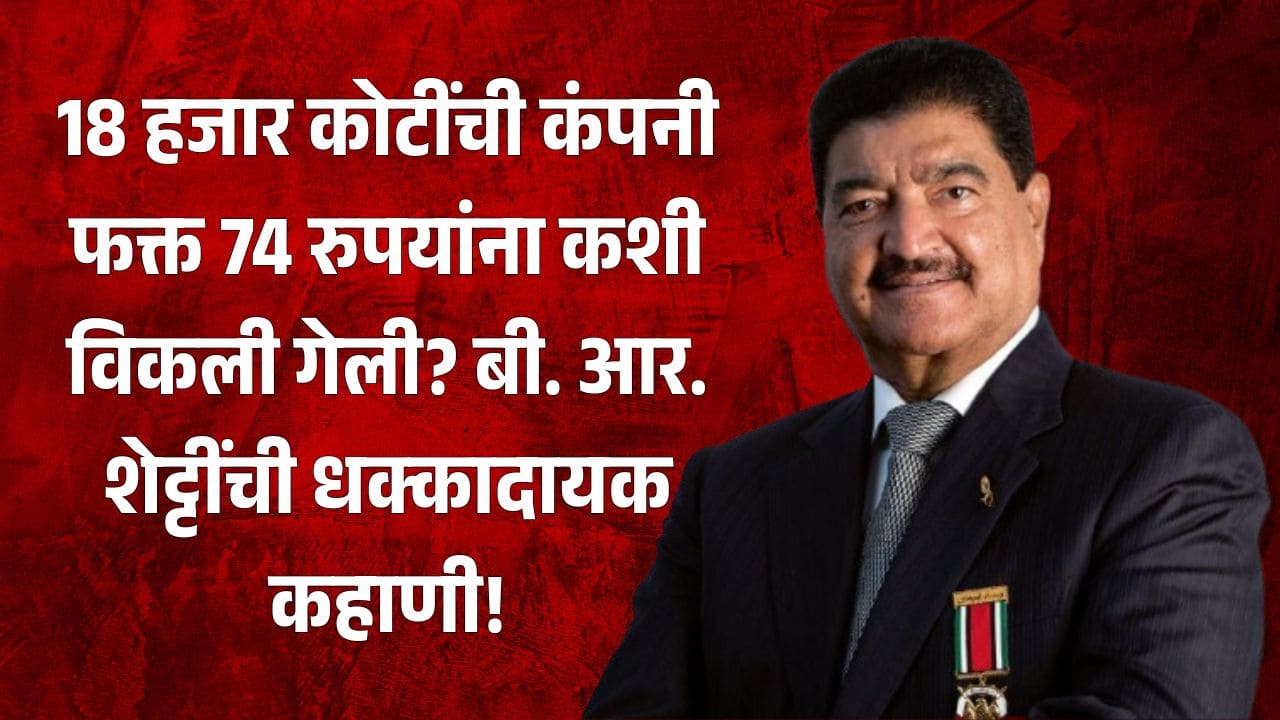 18 हजार कोटींची कंपनी फक्त 74 रुपयांना कशी विकली गेली? बी. आर. शेट्टींची धक्कादायक कहाणी!