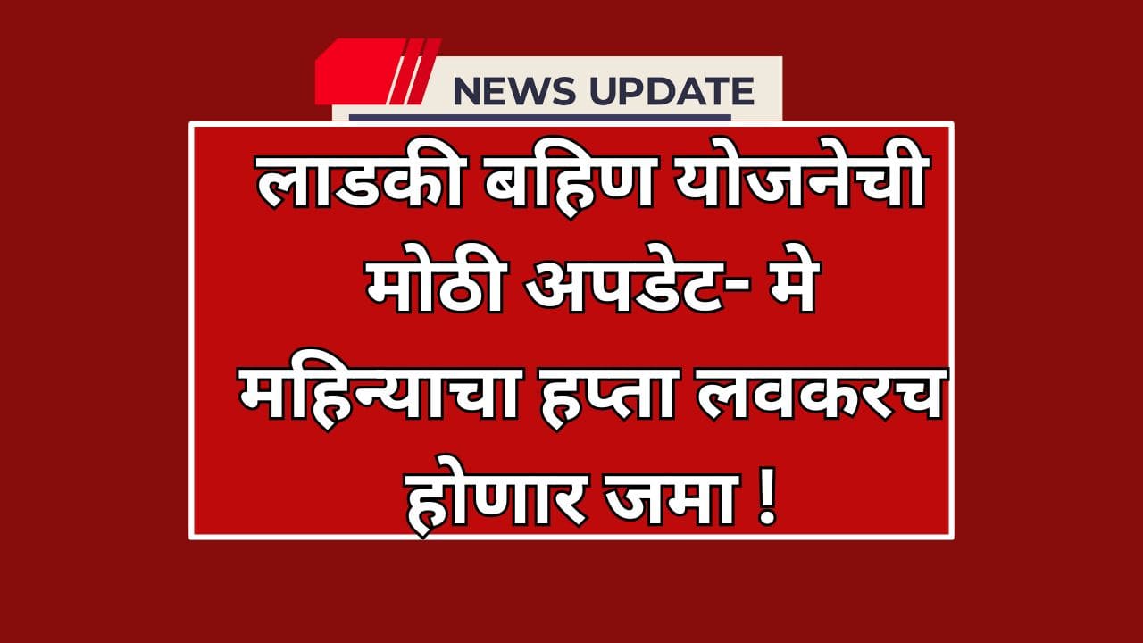 लाडकी बहिण योजनेची मोठी अपडेट- मे महिन्याचा हप्ता लवकरच जमा !