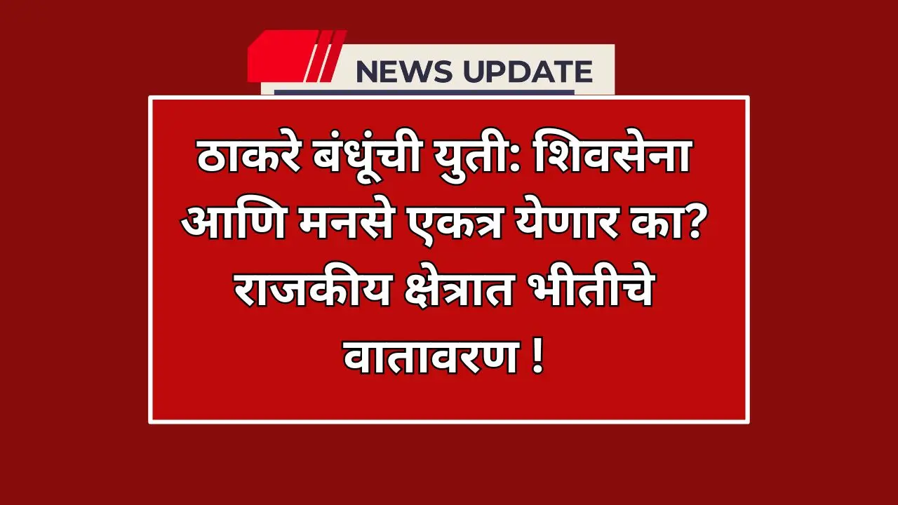 ठाकरे बंधूंची युती: शिवसेना आणि मनसे एकत्र येणार का? राजकीय क्षेत्रात भीतीचे वातावरण !